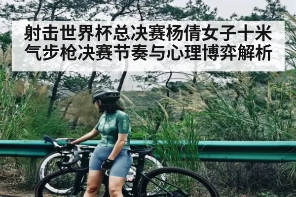 射击世界杯总决赛杨倩女子十米气步枪决赛节奏与心理博弈解析
