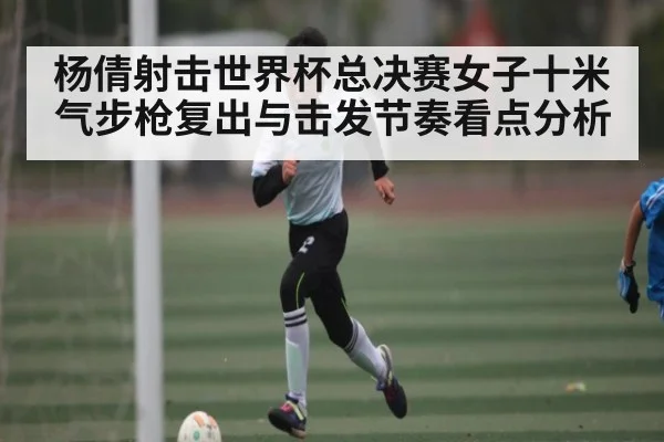 杨倩射击世界杯总决赛女子十米气步枪复出与击发节奏看点分析