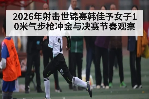 2026年射击世锦赛韩佳予女子10米气步枪冲金与决赛节奏观察